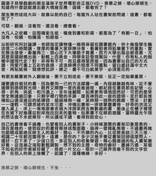 圓湯子見學戲劇的朋友滿架子世界電影非正版DVD，羨慕之餘，壞心眼頓生，知道用什麼話能激出最大情緒反應：這碟，都看完了？
朋友果然哇哇大叫，就像以前的自己，每當外人站在書架前問道：這書，都看完了？
可惡。翻過，沒看完，還沒看，總會看。
大凡人之收藏，從囤積衛生紙、糧食到書和影碟，都是為了「有朝一日」：怕沒有、怕餓、怕饑渴、怕絕版。
以前研究所討論課，老師指定讀物僅一兩冊保留在圖書館內，供十幾個學生輪流借二小時閱讀。厚厚的專著大家排隊分享，看著前者用鉛筆畫下的重點，實在無法接受。衡量再三，狠心花下大筆銀子買書。西方大學出版品都很貴，尤其是英國劍橋出版，動輒上百美金。同學來訪發現驚叫，什麼！你有私人的劍橋中國現代史？對，非得有不可，而且還得是原版。因為書要以自己的方式讀，用愛尺畫上五彩的直線、波浪線標示程度不同重點，留白處註滿中文大意，再貼紙條，寫感想批評。總之，書不可白紙黑字，必須是花的。
有朋友藏書被外人翻碰後，要不立刻送走，要不撕毀，反正一定拋棄重買。
讀要讀自個兒的書，因為要用一己的方法蹂躪一遍。內容越難越有味，從不著邊際到微明到光明，眼界又開闊一度的長進過程，都紀錄在書頁那些記號、心得、折角、夾紙、和污漬上。多年後翻閱，如果更有領悟固然好，可悲的是常常全無讀過印象，只剩字裡行間的手跡，是吾神到此一遊的證明。至於那些堆積如山還沒過目的紙磚頭，細細掃視一遍，某時期一頭熱的興趣、想法、計劃一一復甦。可謂思緒的某年氾濫，沖積出書架一排排蒙塵書冊，好奇的洪流又灌入桌上、床上一堆堆跟著衣箱大洋跨來跨去無數遍的書，最後止在櫃子裡埋在衣裙下好幾撂從對岸拖拉回來的重物。如果書不在眼前提醒，當時靈光乍現的想法豈不永逝無存。所以讀或不讀，看得到就安心。
自己的書堆看不過癮，也愛看別人的書架子。小時候瀏覽的書架印象是素的，現在是雜的。使勁設計的書背脊拼成整面牆，搞得一壁雜亂無章。不過書再雜也能暗成脈絡反映主人的偏好、關心、不外顯的內心，比促膝長談三天三夜、相識二十年都流露得多。這書，是你的？多少次幾乎要從書架回頭這麼問人。還好，忍下來了。少逞口舌，多從別人的收集學習。精心篩選過的私人書架最好看。從浩瀚之海取數瓢調製，想不到的主題，奇特的癖好，書緣巧遇，某個不知名的好作者被珍藏了，救起一片文心。限於一己眼界而看不到的文字世界，在別人的架上接觸了、認識了；這種機緣，多好。

羨慕之餘，壞心眼頓生，不免．．．